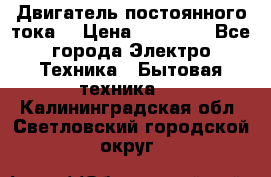 Двигатель постоянного тока. › Цена ­ 12 000 - Все города Электро-Техника » Бытовая техника   . Калининградская обл.,Светловский городской округ 